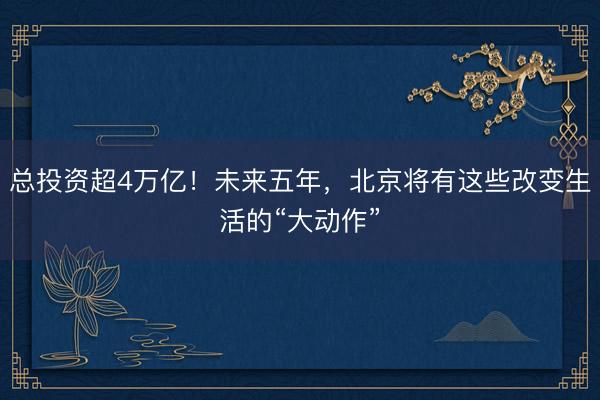 总投资超4万亿！未来五年，北京将有这些改变生活的“大动作”