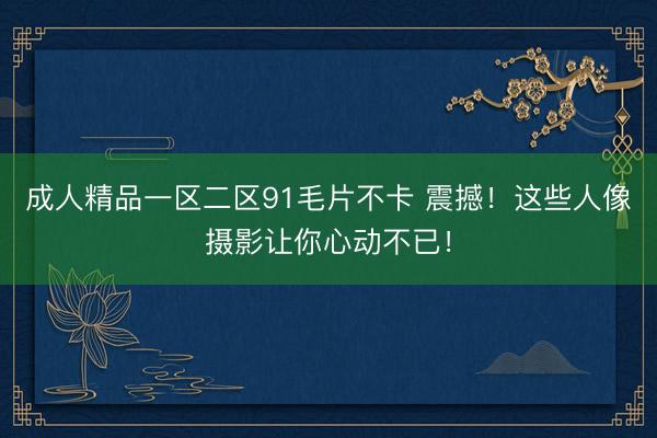 成人精品一区二区91毛片不卡 震撼！这些人像摄影让你心动不已！