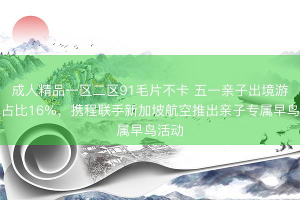成人精品一区二区91毛片不卡 五一亲子出境游订单占比16%，携程联手新加坡航空推出亲子专属早鸟活动