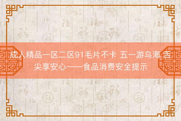成人精品一区二区91毛片不卡 五一游乌海 舌尖享安心——食品消费安全提示