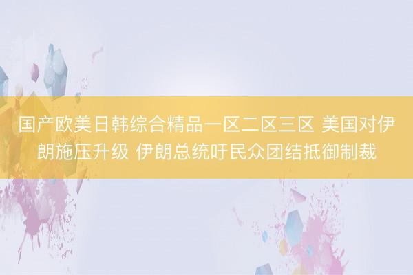 国产欧美日韩综合精品一区二区三区 美国对伊朗施压升级 伊朗总统吁民众团结抵御制裁