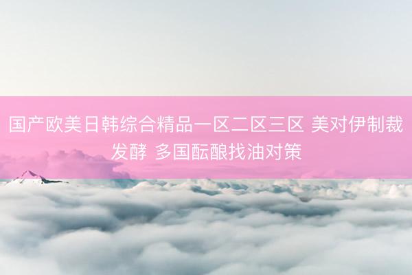 国产欧美日韩综合精品一区二区三区 美对伊制裁发酵 多国酝酿找油对策