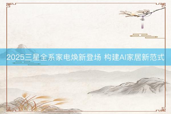 2025三星全系家电焕新登场 构建AI家居新范式