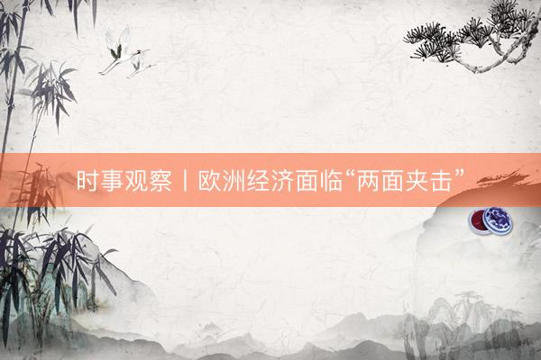 时事观察丨欧洲经济面临“两面夹击”