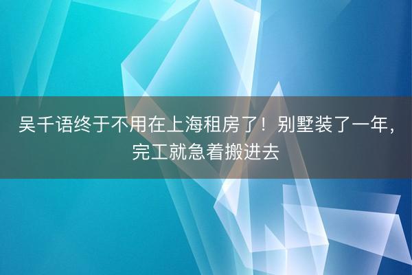 吴千语终于不用在上海租房了！别墅装了一年，完工就急着搬进去