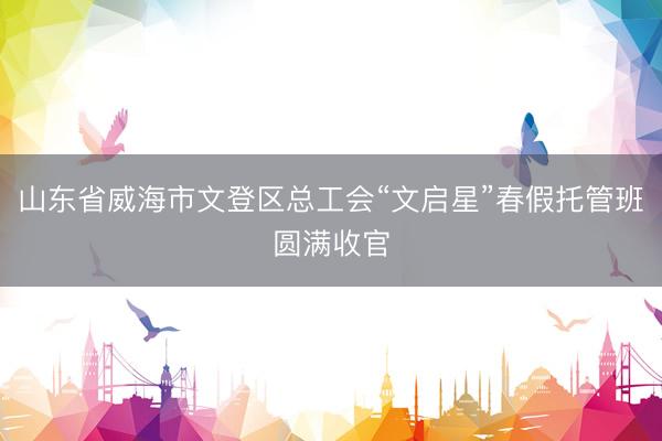 山东省威海市文登区总工会“文启星”春假托管班圆满收官