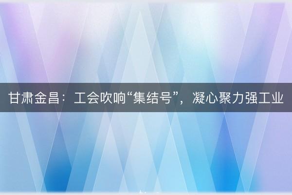 甘肃金昌：工会吹响“集结号”，凝心聚力强工业