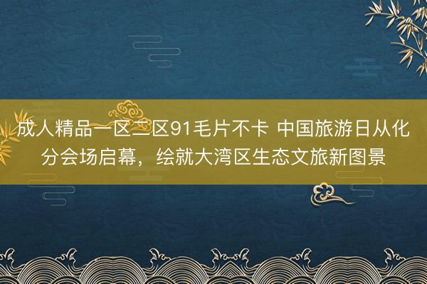 成人精品一区二区91毛片不卡 中国旅游日从化分会场启幕，绘就大湾区生态文旅新图景