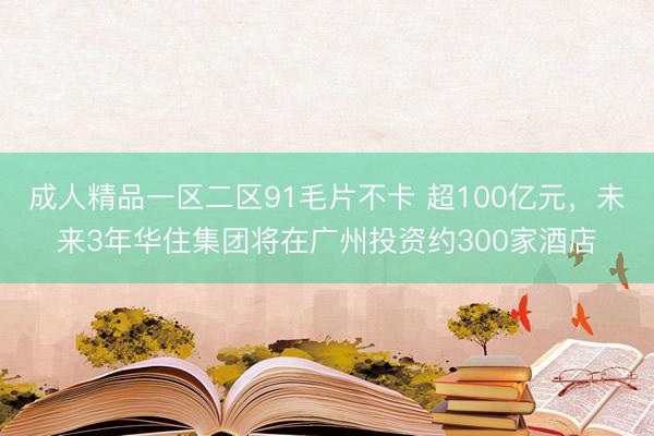 成人精品一区二区91毛片不卡 超100亿元，未来3年华住集团将在广州投资约300家酒店