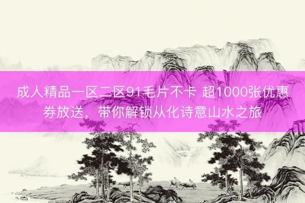 成人精品一区二区91毛片不卡 超1000张优惠券放送，带你解锁从化诗意山水之旅