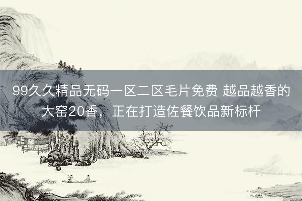 99久久精品无码一区二区毛片免费 越品越香的大窑20香，正在打造佐餐饮品新标杆