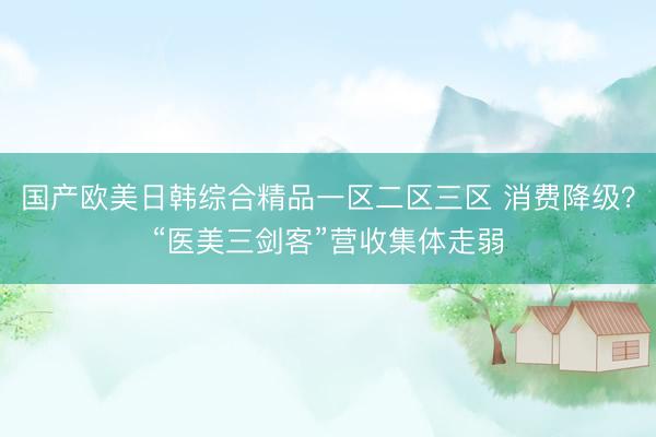国产欧美日韩综合精品一区二区三区 消费降级？“医美三剑客”营收集体走弱