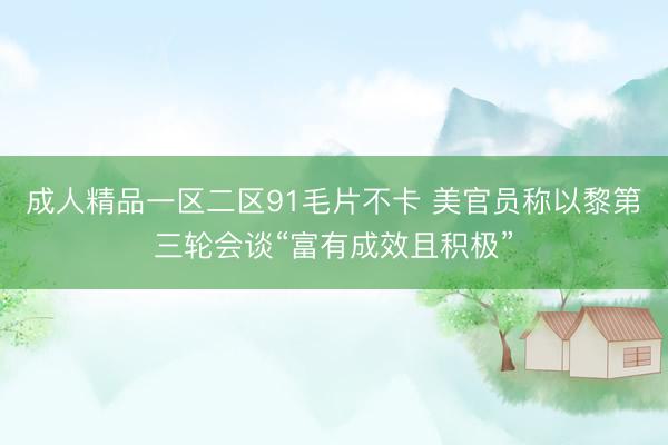 成人精品一区二区91毛片不卡 美官员称以黎第三轮会谈“富有成效且积极”
