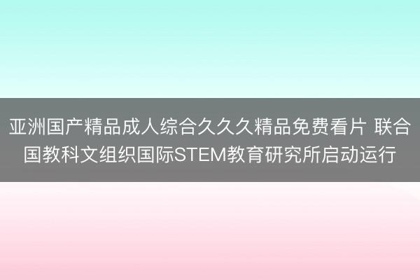 亚洲国产精品成人综合久久久精品免费看片 联合国教科文组织国际STEM教育研究所启动运行
