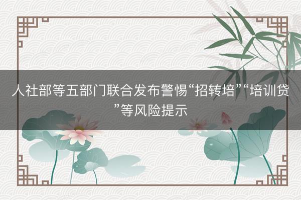 人社部等五部门联合发布警惕“招转培”“培训贷”等风险提示