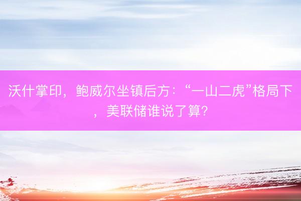 沃什掌印，鲍威尔坐镇后方：“一山二虎”格局下，美联储谁说了算？