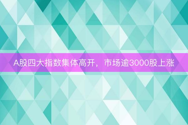 A股四大指数集体高开，市场逾3000股上涨