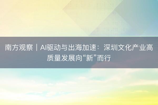 南方观察|AI驱动与出海加速:深圳文化产业高质量发展向“新”而行