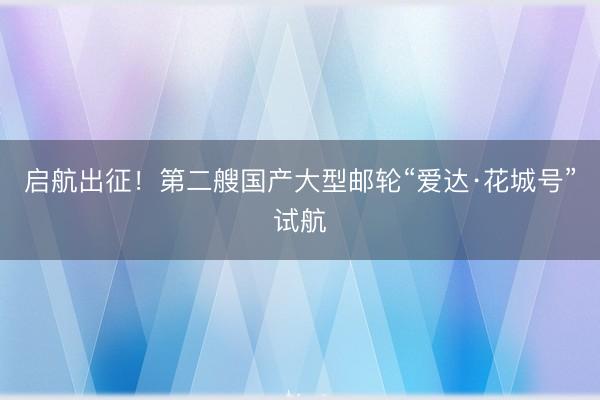 启航出征！第二艘国产大型邮轮“爱达·花城号”试航