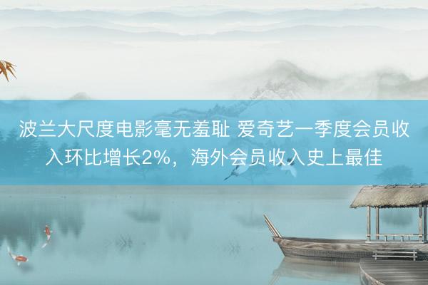 波兰大尺度电影毫无羞耻 爱奇艺一季度会员收入环比增长2%，海外会员收入史上最佳