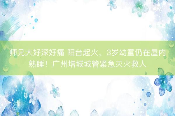 师兄大好深好痛 阳台起火，3岁幼童仍在屋内熟睡！广州增城城管紧急灭火救人