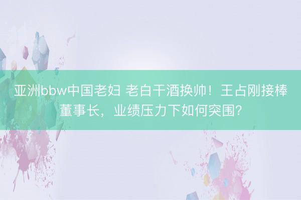 亚洲bbw中国老妇 老白干酒换帅！王占刚接棒董事长，业绩压力下如何突围？