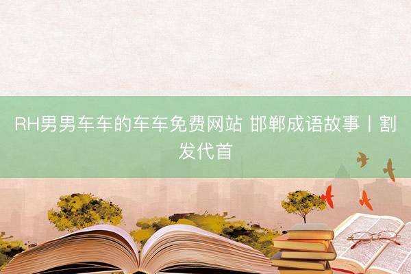 RH男男车车的车车免费网站 邯郸成语故事丨割发代首