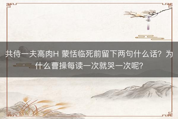 共侍一夫高肉H 蒙恬临死前留下两句什么话？为什么曹操每读一次就哭一次呢？