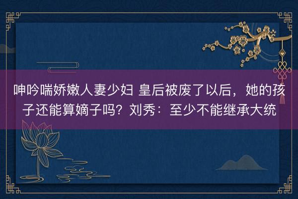 呻吟喘娇嫩人妻少妇 皇后被废了以后，她的孩子还能算嫡子吗？刘秀：至少不能继承大统