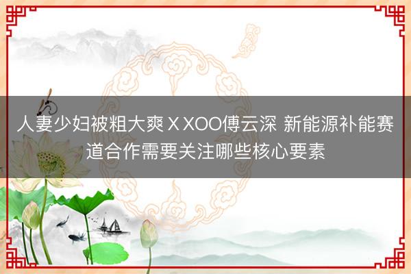 人妻少妇被粗大爽ⅩXOO傅云深 新能源补能赛道合作需要关注哪些核心要素