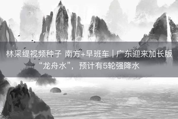 林采缇视频种子 南方+早班车 | 广东迎来加长版“龙舟水”，预计有5轮强降水
