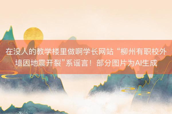 在没人的教学楼里做啊学长网站 “柳州有职校外墙因地震开裂”系谣言！部分图片为AI生成
