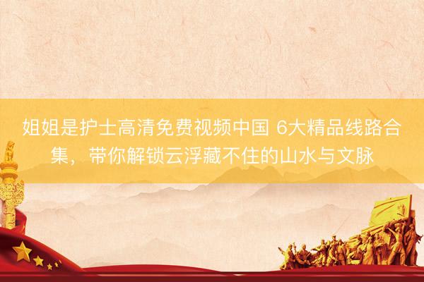 姐姐是护士高清免费视频中国 6大精品线路合集，带你解锁云浮藏不住的山水与文脉