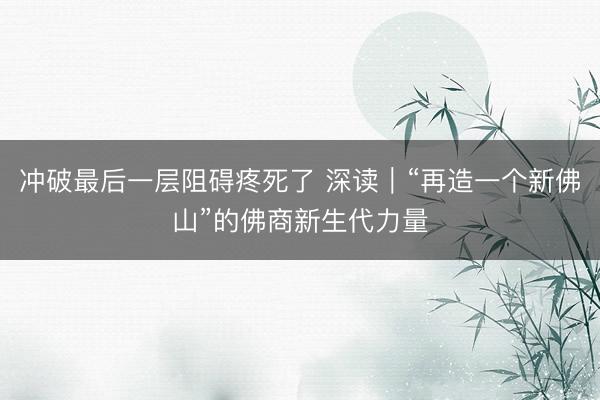 冲破最后一层阻碍疼死了 深读｜“再造一个新佛山”的佛商新生代力量