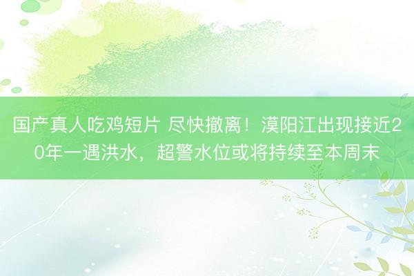 国产真人吃鸡短片 尽快撤离！漠阳江出现接近20年一遇洪水，超警水位或将持续至本周末