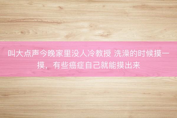 叫大点声今晚家里没人冷教授 洗澡的时候摸一摸，有些癌症自己就能摸出来