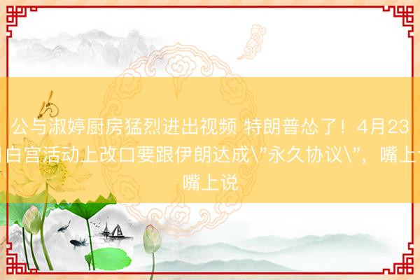 公与淑婷厨房猛烈进出视频 特朗普怂了！4月23日白宫活动上改口要跟伊朗达成