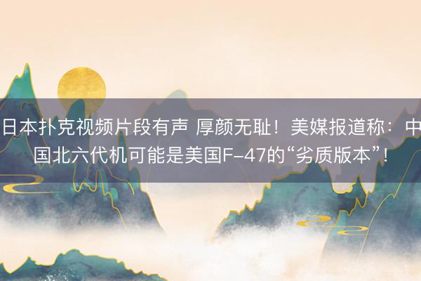 日本扑克视频片段有声 厚颜无耻！美媒报道称：中国北六代机可能是美国F-47的“劣质版本”！