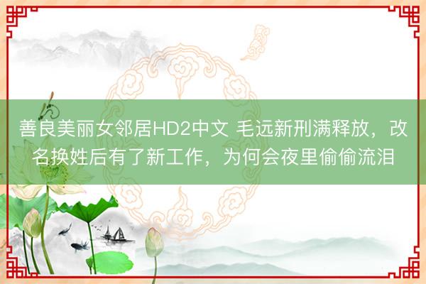 善良美丽女邻居HD2中文 毛远新刑满释放，改名换姓后有了新工作，为何会夜里偷偷流泪