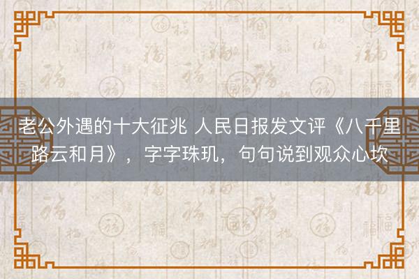 老公外遇的十大征兆 人民日报发文评《八千里路云和月》，字字珠玑，句句说到观众心坎