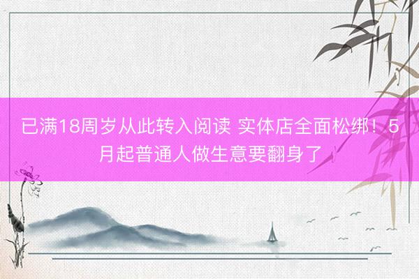 已满18周岁从此转入阅读 实体店全面松绑!5月起普通人做生意要翻身了