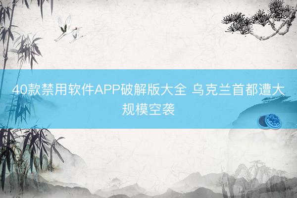 40款禁用软件APP破解版大全 乌克兰首都遭大规模空袭