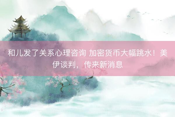 和儿发了关系心理咨询 加密货币大幅跳水！美伊谈判，传来新消息