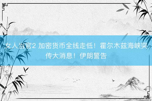 女人当官2 加密货币全线走低！霍尔木兹海峡突传大消息！伊朗警告