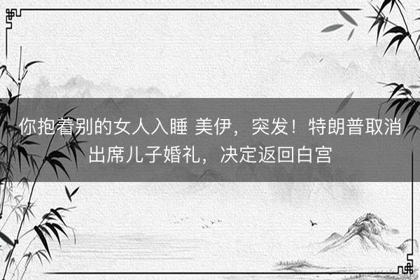 你抱着别的女人入睡 美伊，突发！特朗普取消出席儿子婚礼，决定返回白宫