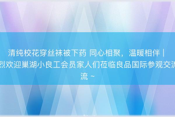 清纯校花穿丝袜被下药 同心相聚，温暖相伴 | 热烈欢迎巢湖小良工会员家人们莅临良品国际参观交流 ~