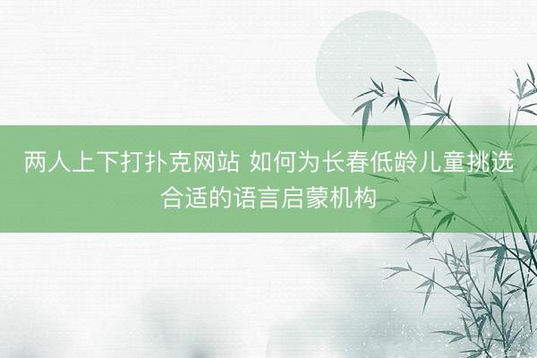 两人上下打扑克网站 如何为长春低龄儿童挑选合适的语言启蒙机构