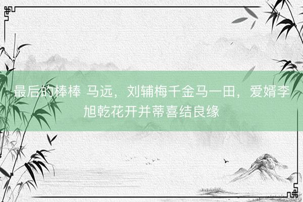 最后的棒棒 马远,刘辅梅千金马一田,爱婿李旭乾花开并蒂喜结良缘