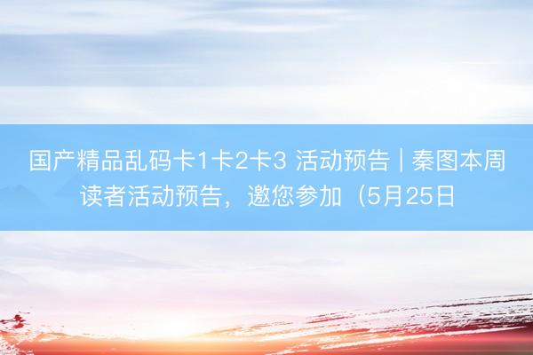 国产精品乱码卡1卡2卡3 活动预告 | 秦图本周读者活动预告，邀您参加（5月25日