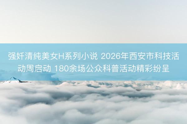 强奷清纯美女H系列小说 2026年西安市科技活动周启动 180余场公众科普活动精彩纷呈